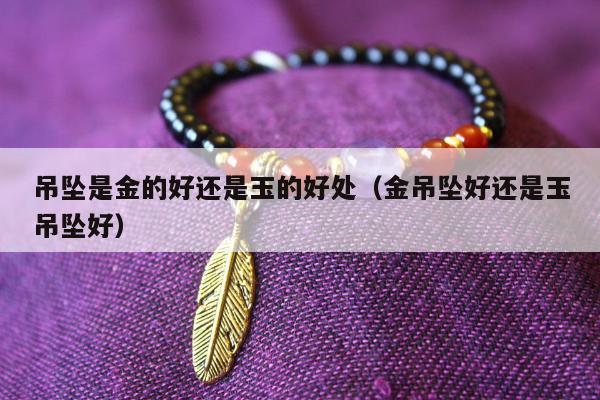 吊坠是金的好还是玉的好处（金吊坠好还是玉吊坠好）