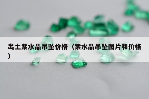 出土紫水晶吊坠价格（紫水晶吊坠图片和价格）