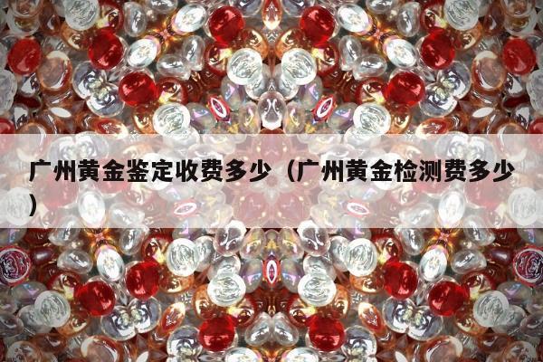 广州黄金鉴定收费多少（广州黄金检测费多少）