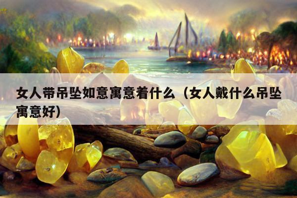女人带吊坠如意寓意着什么（女人戴什么吊坠寓意好）