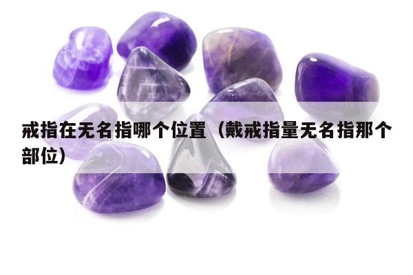 戒指在无名指哪个位置（戴戒指量无名指那个部位）