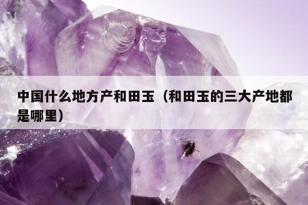 中国什么地方产和田玉（和田玉的三大产地都是哪里）