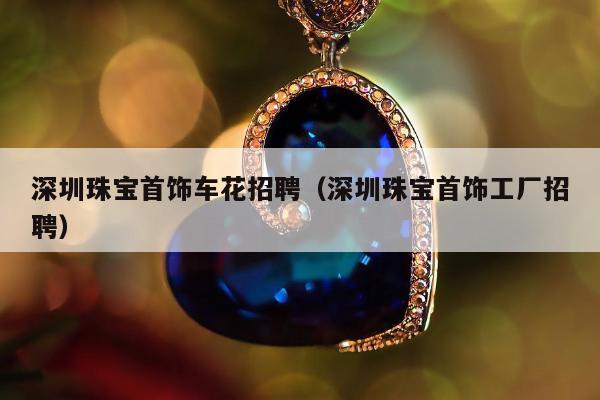 深圳珠宝首饰车花招聘（深圳珠宝首饰工厂招聘）