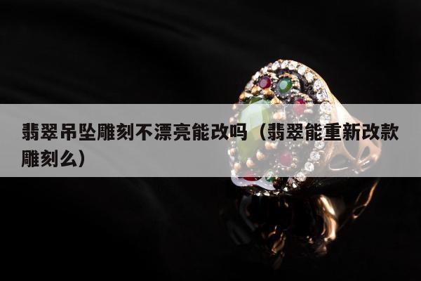 翡翠吊坠雕刻不漂亮能改吗（翡翠能重新改款雕刻么）