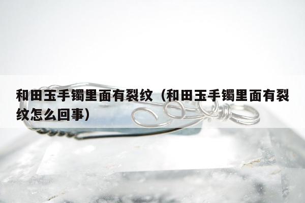 和田玉手镯里面有裂纹（和田玉手镯里面有裂纹怎么回事）