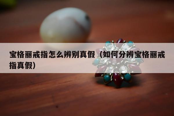 宝格丽戒指怎么辨别真假（如何分辨宝格丽戒指真假）