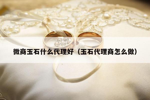 微商玉石什么代理好（玉石代理商怎么做）