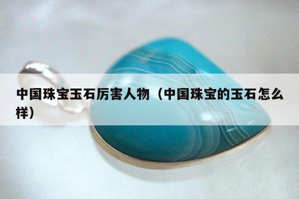 中国珠宝玉石厉害人物（中国珠宝的玉石怎么样）
