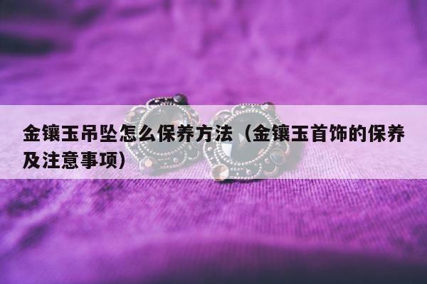 金镶玉吊坠怎么保养方法（金镶玉首饰的保养及注意事项）