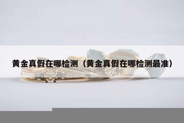 黄金真假在哪检测（黄金真假在哪检测最准）