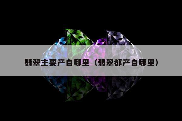 翡翠主要产自哪里（翡翠都产自哪里）
