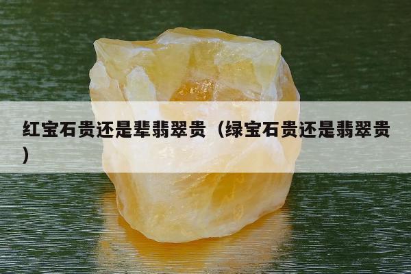 红宝石贵还是辈翡翠贵（绿宝石贵还是翡翠贵）