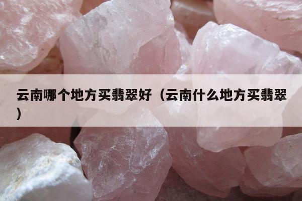 云南哪个地方买翡翠好（云南什么地方买翡翠）