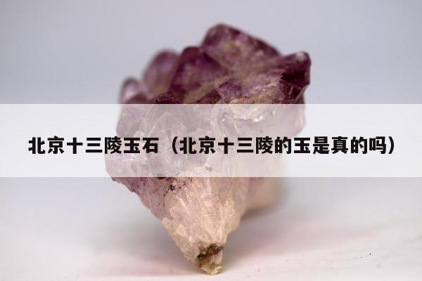 北京十三陵玉石（北京十三陵的玉是真的吗）