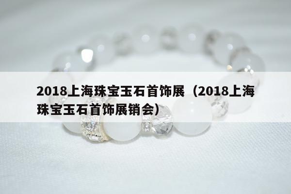 018上海珠宝玉石首饰展（2018上海珠宝玉石首饰展销会）"