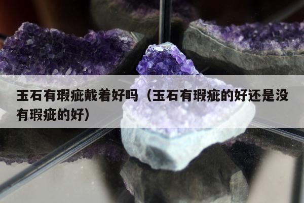 玉石有瑕疵戴着好吗（玉石有瑕疵的好还是没有瑕疵的好）