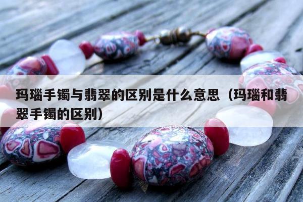 玛瑙手镯与翡翠的区别是什么意思（玛瑙和翡翠手镯的区别）