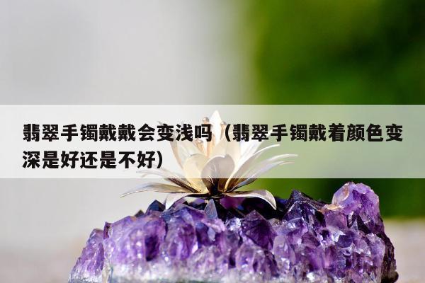 翡翠手镯戴戴会变浅吗（翡翠手镯戴着颜色变深是好还是不好）