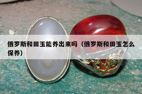俄罗斯和田玉能养出来吗（俄罗斯和田玉怎么保养）