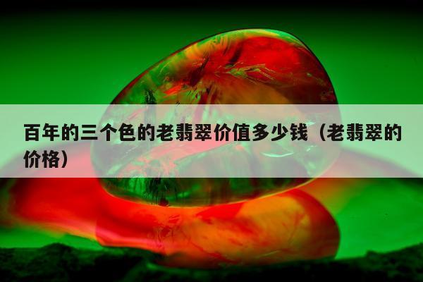 百年的三个色的老翡翠价值多少钱（老翡翠的价格）