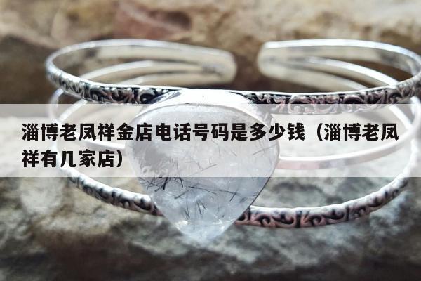 淄博老凤祥金店电话号码是多少钱（淄博老凤祥有几家店）