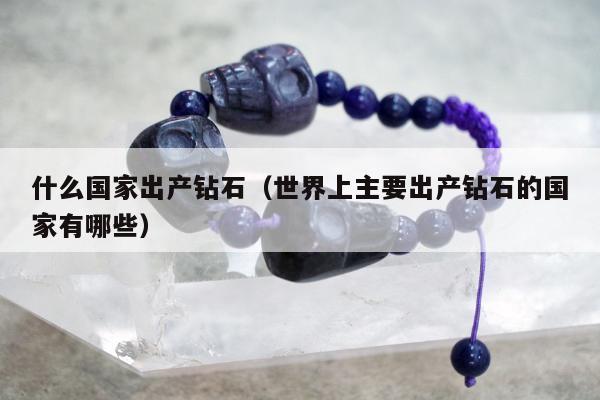 什么国家出产钻石（世界上主要出产钻石的国家有哪些）
