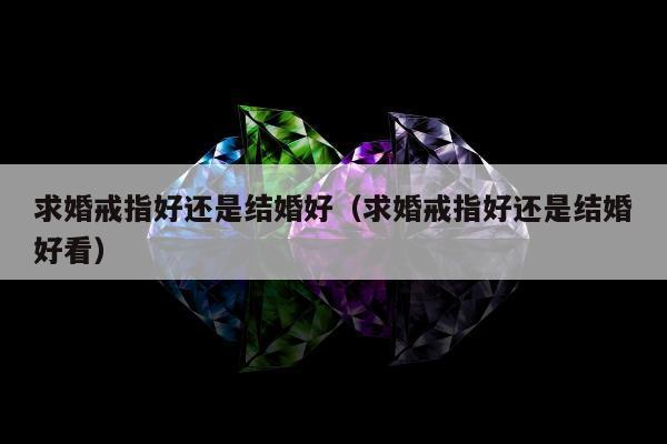 求婚戒指好还是结婚好（求婚戒指好还是结婚好看）