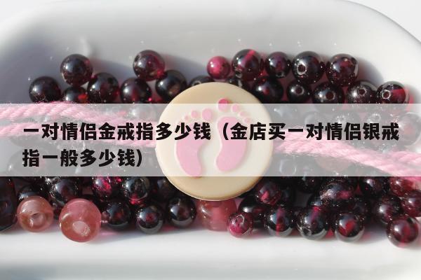 一对情侣金戒指多少钱（金店买一对情侣银戒指一般多少钱）