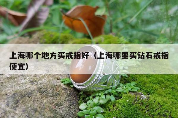 上海哪个地方买戒指好（上海哪里买钻石戒指便宜）