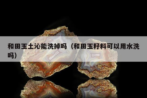 和田玉土沁能洗掉吗（和田玉籽料可以用水洗吗）