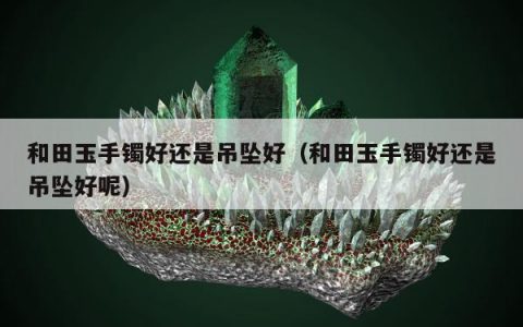 和田玉手镯好还是吊坠好（和田玉手镯好还是吊坠好呢）
