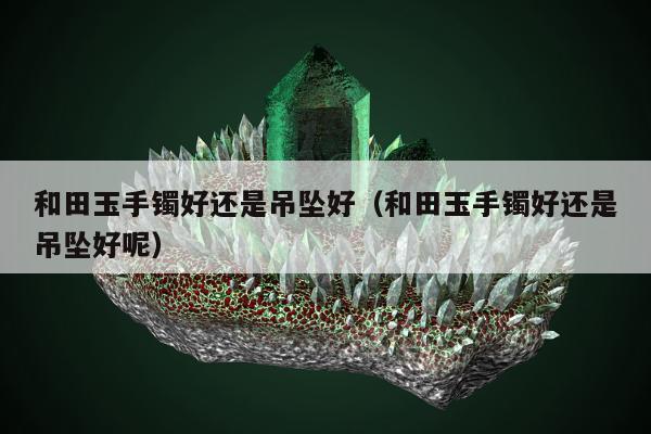 和田玉手镯好还是吊坠好（和田玉手镯好还是吊坠好呢）
