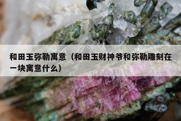 和田玉弥勒寓意（和田玉财神爷和弥勒雕刻在一块寓意什么）