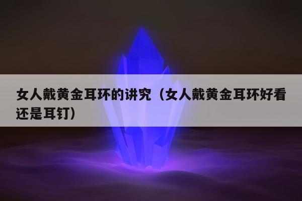 女人戴黄金耳环的讲究（女人戴黄金耳环好看还是耳钉）