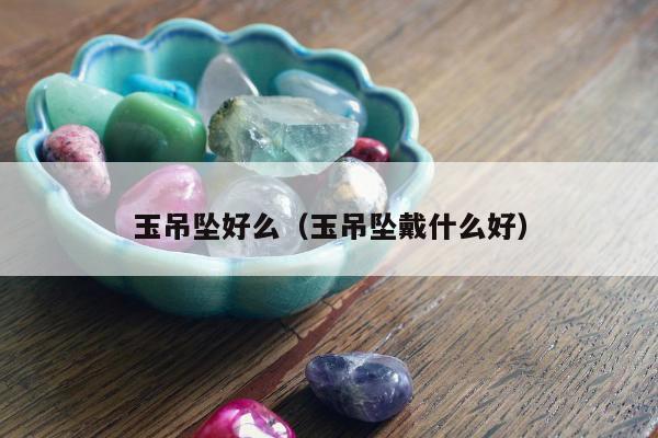 玉吊坠好么（玉吊坠戴什么好）