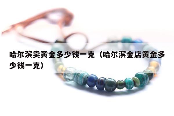 哈尔滨卖黄金多少钱一克（哈尔滨金店黄金多少钱一克）
