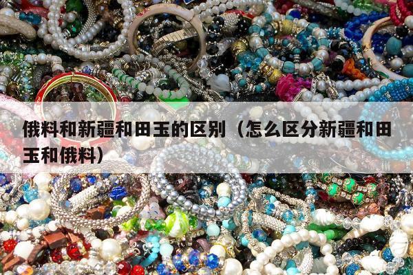 俄料和新疆和田玉的区别（怎么区分新疆和田玉和俄料）