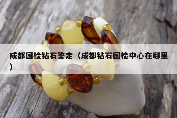 成都国检钻石鉴定（成都钻石国检中心在哪里）