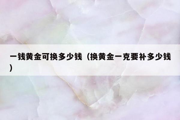 一钱黄金可换多少钱（换黄金一克要补多少钱）