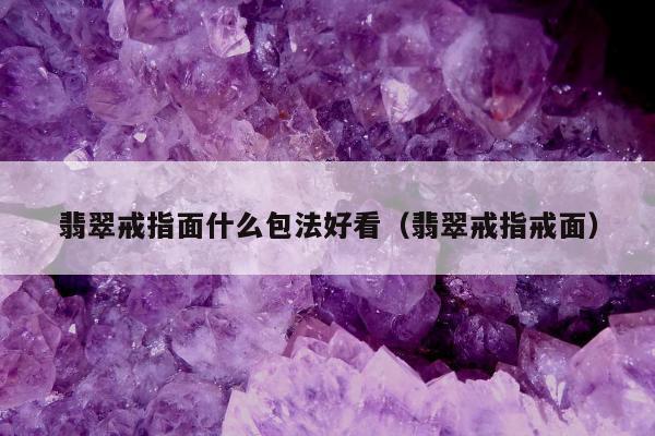 翡翠戒指面什么包法好看（翡翠戒指戒面）