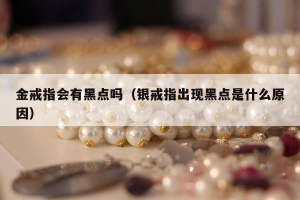 金戒指会有黑点吗（银戒指出现黑点是什么原因）