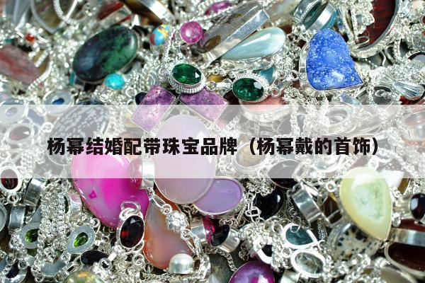 杨幂结婚配带珠宝品牌（杨幂戴的首饰）