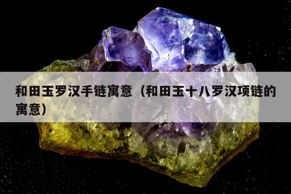 和田玉罗汉手链寓意（和田玉十八罗汉项链的寓意）