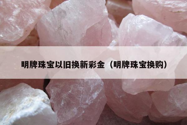 明牌珠宝以旧换新彩金（明牌珠宝换购）
