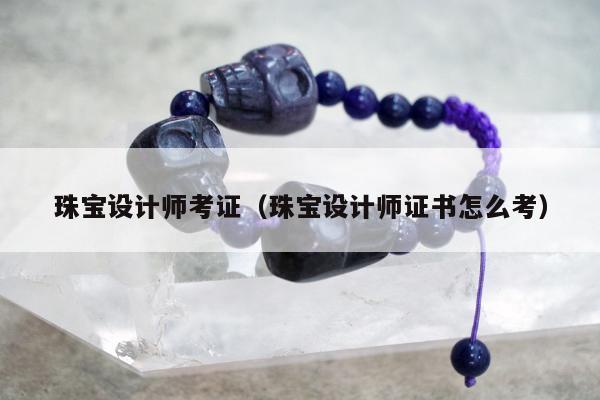 珠宝设计师考证（珠宝设计师证书怎么考）