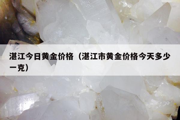 湛江今日黄金价格（湛江市黄金价格今天多少一克）