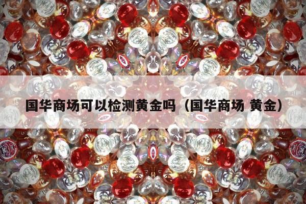 国华商场可以检测黄金吗（国华商场 黄金）