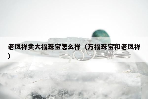 老凤祥卖大福珠宝怎么样（万福珠宝和老凤祥）