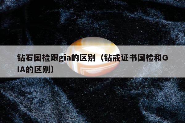 钻石国检跟gia的区别（钻戒证书国检和GIA的区别）