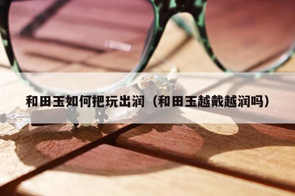 和田玉如何把玩出润（和田玉越戴越润吗）